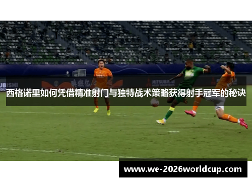 西格诺里如何凭借精准射门与独特战术策略获得射手冠军的秘诀 西格诺里如何凭借精准射门与独特战术策略获得射手冠军的秘诀
