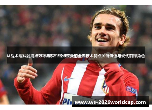 从战术理解到终结效率再解析格列兹曼的全面技术特点关键价值与现代前锋角色 从战术理解到终结效率再解析格列兹曼的全面技术特点关键价值与现代前锋角色