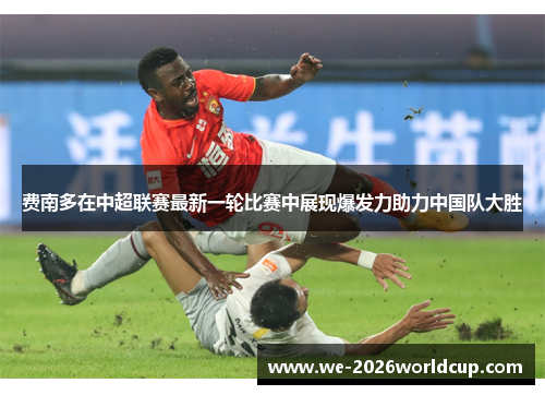 费南多在中超联赛最新一轮比赛中展现爆发力助力中国队大胜