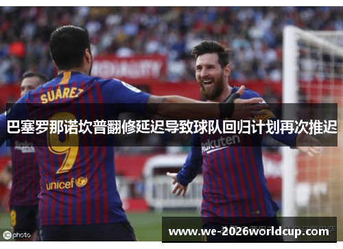 巴塞罗那诺坎普翻修延迟导致球队回归计划再次推迟 巴塞罗那诺坎普翻修延迟导致球队回归计划再次推迟