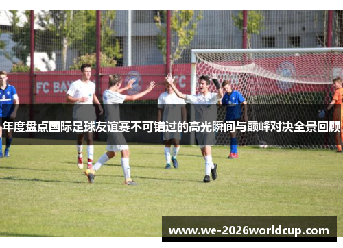 年度盘点国际足球友谊赛不可错过的高光瞬间与巅峰对决全景回顾 年度盘点国际足球友谊赛不可错过的高光瞬间与巅峰对决全景回顾